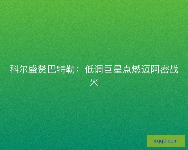 科尔盛赞巴特勒：低调巨星点燃迈阿密战火