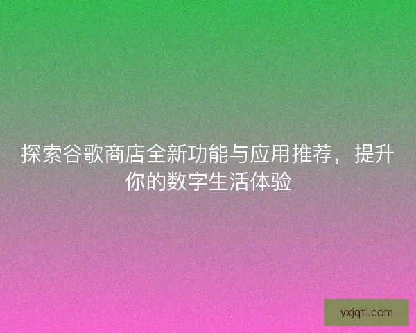 探索谷歌商店全新功能与应用推荐，提升你的数字生活体验