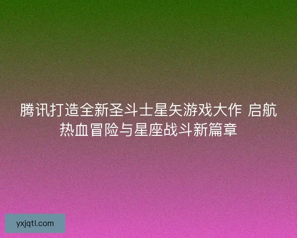 腾讯打造全新圣斗士星矢游戏大作 启航热血冒险与星座战斗新篇章