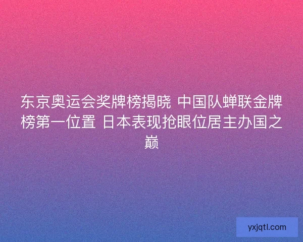 东京奥运会奖牌榜揭晓 中国队蝉联金牌榜第一位置 日本表现抢眼位居主办国之巅