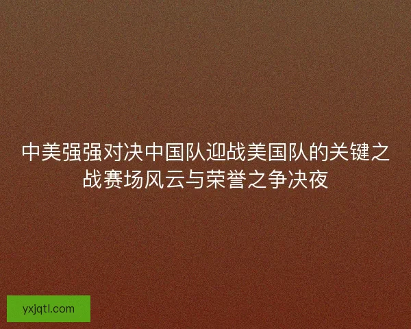 中美强强对决中国队迎战美国队的关键之战赛场风云与荣誉之争决夜