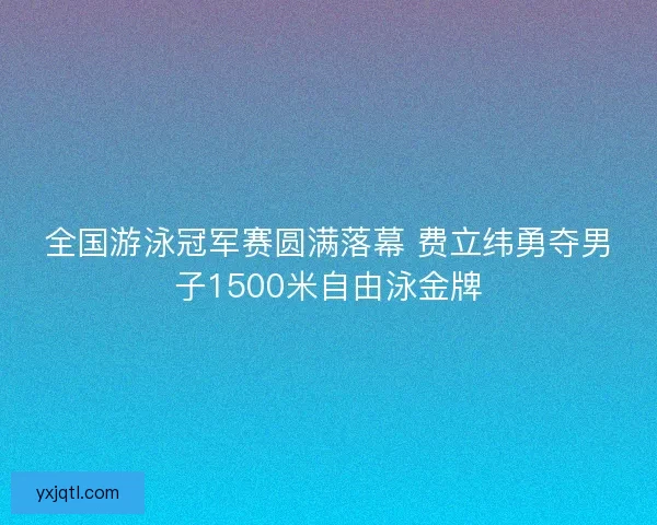 全国游泳冠军赛圆满落幕 费立纬勇夺男子1500米自由泳金牌