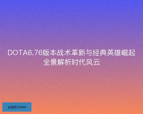 DOTA6.76版本战术革新与经典英雄崛起全景解析时代风云