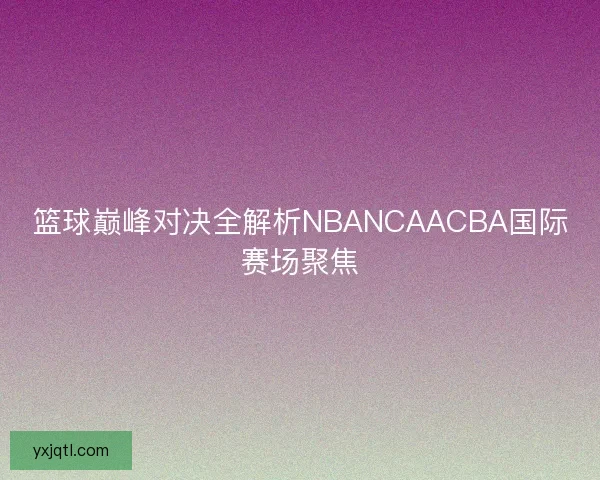 篮球巅峰对决全解析NBANCAACBA国际赛场聚焦 篮球巅峰对决全解析NBANCAACBA国际赛场聚焦