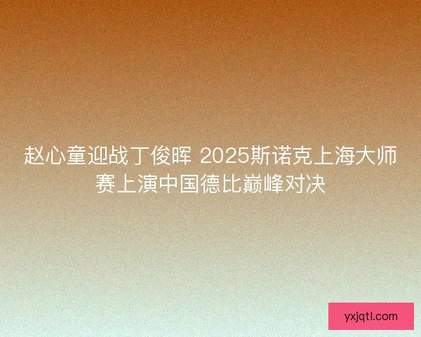 赵心童迎战丁俊晖 2025斯诺克上海大师赛上演中国德比巅峰对决