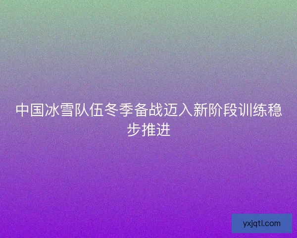 中国冰雪队伍冬季备战迈入新阶段训练稳步推进 中国冰雪队伍冬季备战迈入新阶段训练稳步推进