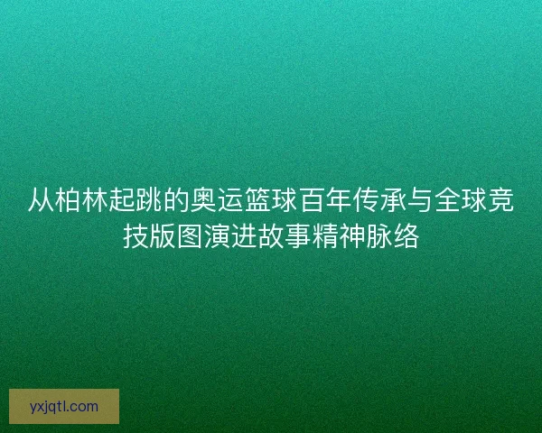 从柏林起跳的奥运篮球百年传承与全球竞技版图演进故事精神脉络 从柏林起跳的奥运篮球百年传承与全球竞技版图演进故事精神脉络