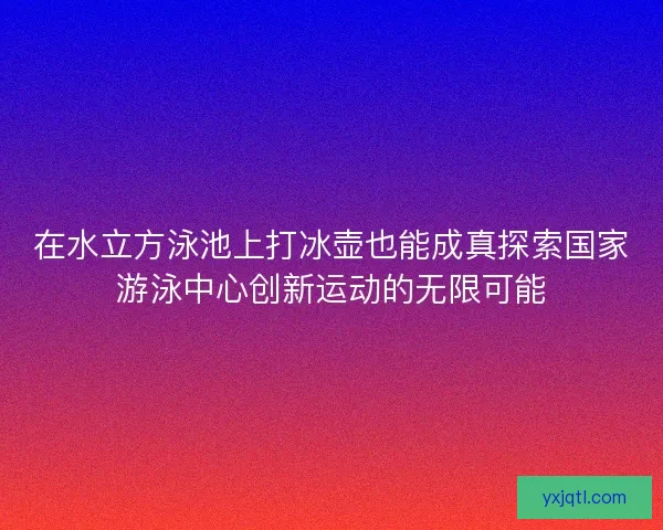 在水立方泳池上打冰壶也能成真探索国家游泳中心创新运动的无限可能
