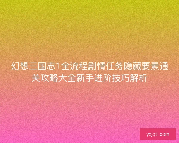幻想三国志1全流程剧情任务隐藏要素通关攻略大全新手进阶技巧解析