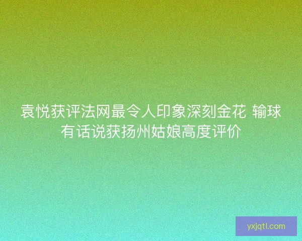 袁悦获评法网最令人印象深刻金花 输球有话说获扬州姑娘高度评价