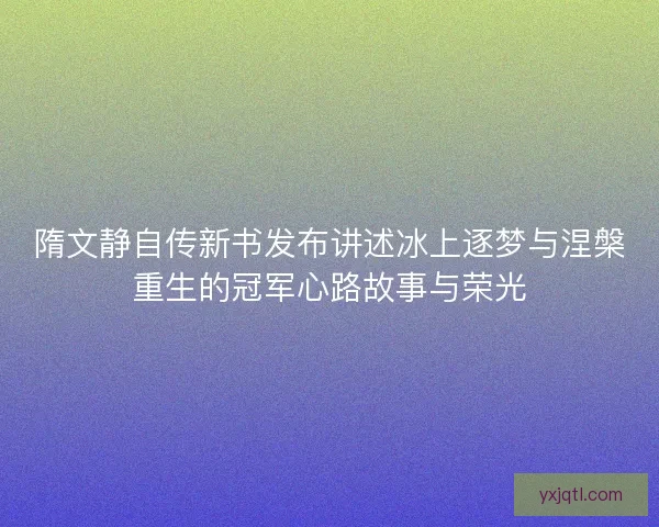 隋文静自传新书发布讲述冰上逐梦与涅槃重生的冠军心路故事与荣光