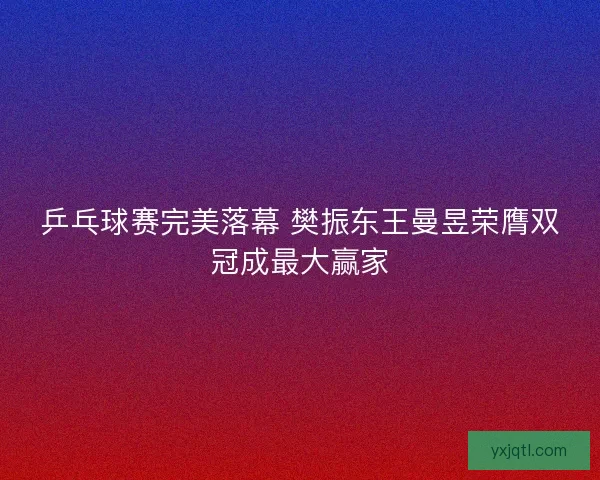 乒乓球赛完美落幕 樊振东王曼昱荣膺双冠成最大赢家