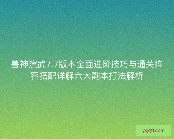 兽神演武7.7版本全面进阶技巧与通关阵容搭配详解六大副本打法解析
