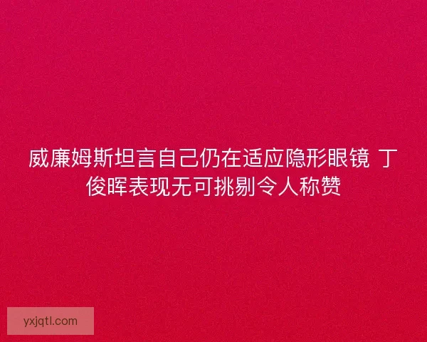 威廉姆斯坦言自己仍在适应隐形眼镜 丁俊晖表现无可挑剔令人称赞 威廉姆斯坦言自己仍在适应隐形眼镜 丁俊晖表现无可挑剔令人称赞