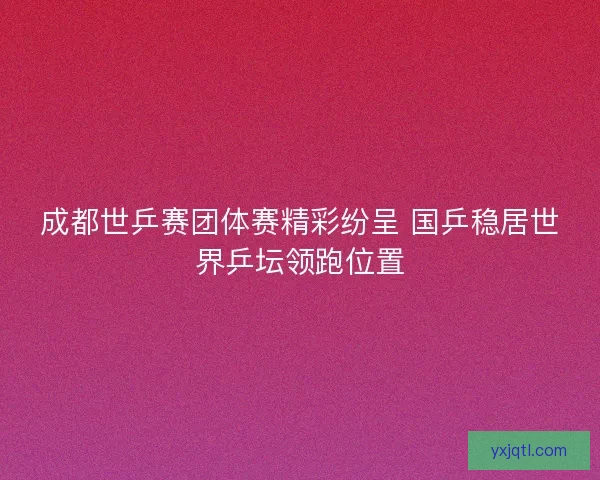 成都世乒赛团体赛精彩纷呈 国乒稳居世界乒坛领跑位置