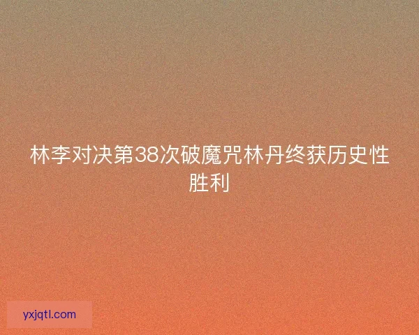 林李对决第38次破魔咒林丹终获历史性胜利