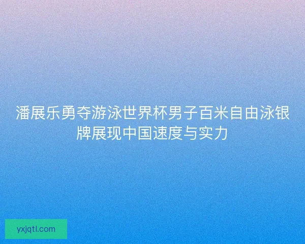 潘展乐勇夺游泳世界杯男子百米自由泳银牌展现中国速度与实力
