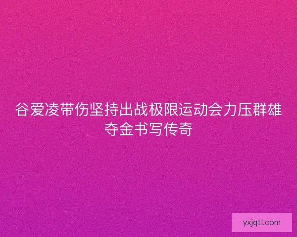 谷爱凌带伤坚持出战极限运动会力压群雄夺金书写传奇 谷爱凌带伤坚持出战极限运动会力压群雄夺金书写传奇