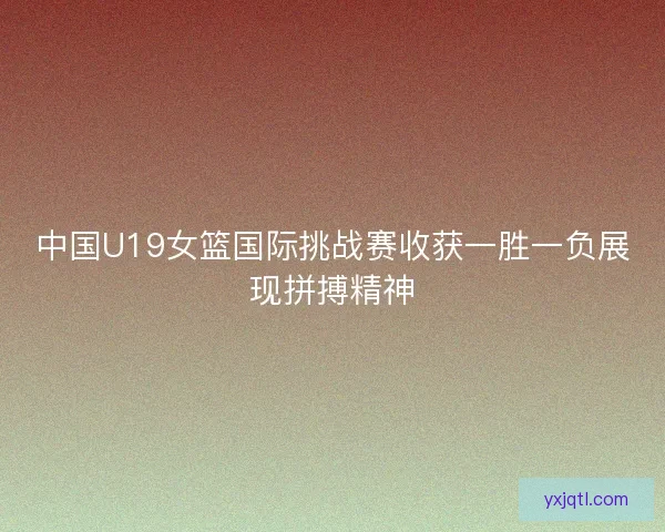 中国U19女篮国际挑战赛收获一胜一负展现拼搏精神