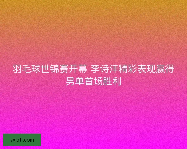 羽毛球世锦赛开幕 李诗沣精彩表现赢得男单首场胜利 羽毛球世锦赛开幕 李诗沣精彩表现赢得男单首场胜利