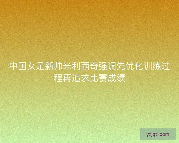 中国女足新帅米利西奇强调先优化训练过程再追求比赛成绩 中国女足新帅米利西奇强调先优化训练过程再追求比赛成绩