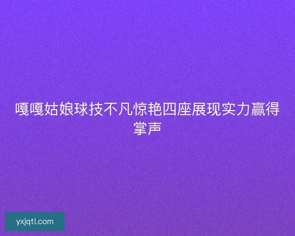 嘎嘎姑娘球技不凡惊艳四座展现实力赢得掌声 嘎嘎姑娘球技不凡惊艳四座展现实力赢得掌声