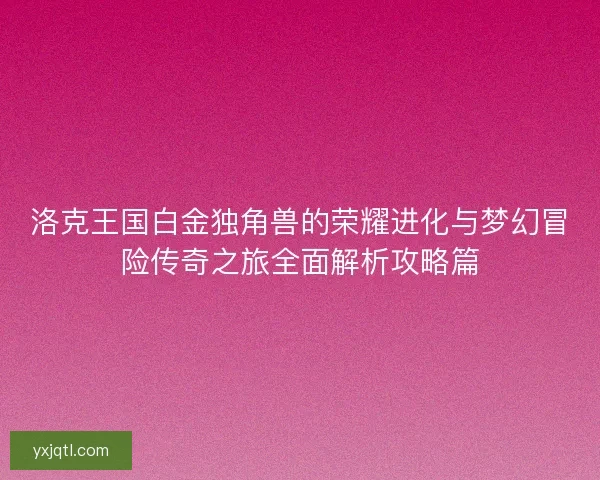 洛克王国白金独角兽的荣耀进化与梦幻冒险传奇之旅全面解析攻略篇