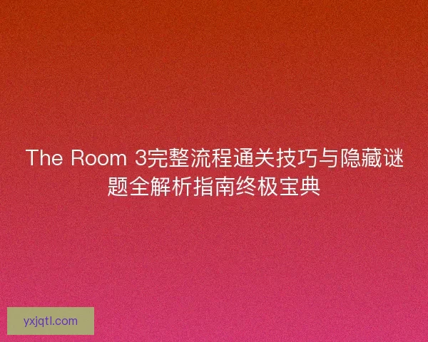 The Room 3完整流程通关技巧与隐藏谜题全解析指南终极宝典 The Room 3完整流程通关技巧与隐藏谜题全解析指南终极宝典