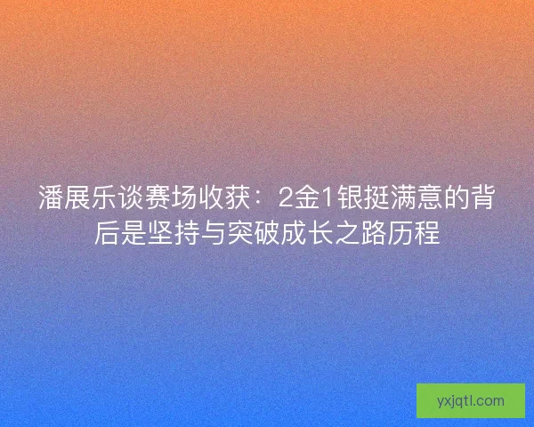 潘展乐谈赛场收获:2金1银挺满意的背后是坚持与突破成长之路历程 潘展乐谈赛场收获:2金1银挺满意的背后是坚持与突破成长之路历程