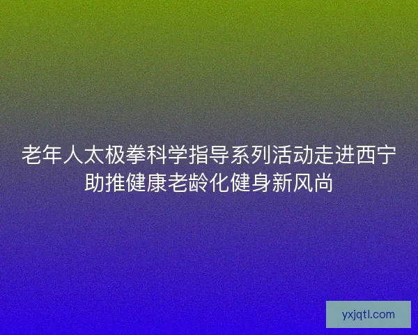 老年人太极拳科学指导系列活动走进西宁助推健康老龄化健身新风尚 老年人太极拳科学指导系列活动走进西宁助推健康老龄化健身新风尚