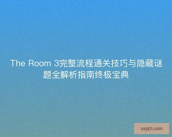 The Room 3完整流程通关技巧与隐藏谜题全解析指南终极宝典 The Room 3完整流程通关技巧与隐藏谜题全解析指南终极宝典