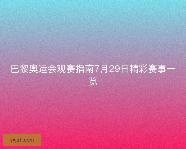 巴黎奥运会观赛指南7月29日精彩赛事一览
