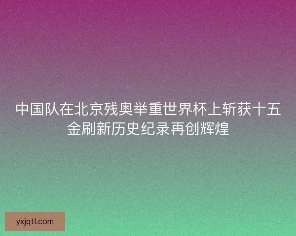 中国队在北京残奥举重世界杯上斩获十五金刷新历史纪录再创辉煌 中国队在北京残奥举重世界杯上斩获十五金刷新历史纪录再创辉煌