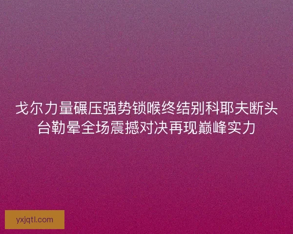 戈尔力量碾压强势锁喉终结别科耶夫断头台勒晕全场震撼对决再现巅峰实力 戈尔力量碾压强势锁喉终结别科耶夫断头台勒晕全场震撼对决再现巅峰实力